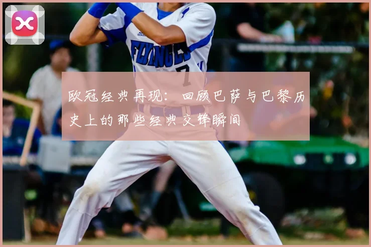 欧冠经典再现：回顾巴萨与巴黎历史上的那些经典交锋瞬间