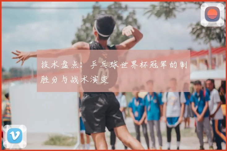 技术盘点：乒乓球世界杯冠军的制胜分与战术演变