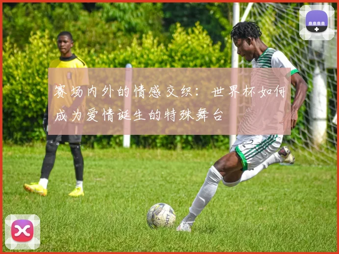 赛场内外的情感交织:世界杯如何成为爱情诞生的特殊舞台