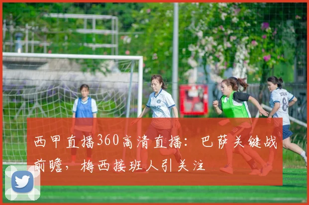 西甲直播360高清直播：巴萨关键战前瞻，梅西接班人引关注