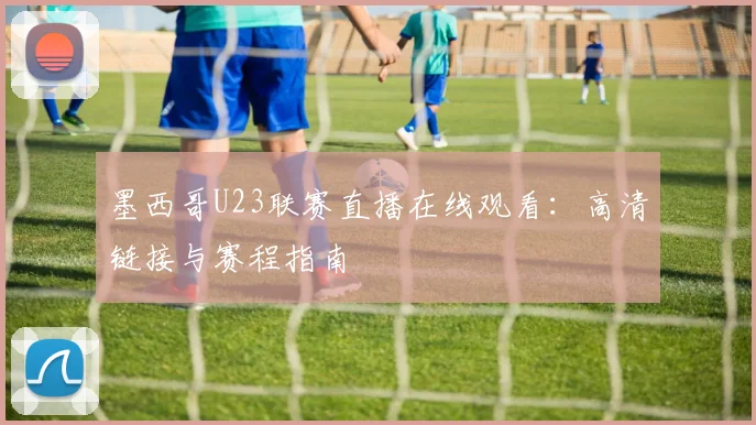 墨西哥U23联赛直播在线观看:高清链接与赛程指南
