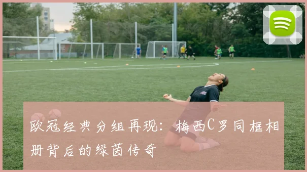欧冠经典分组再现：梅西C罗同框相册背后的绿茵传奇