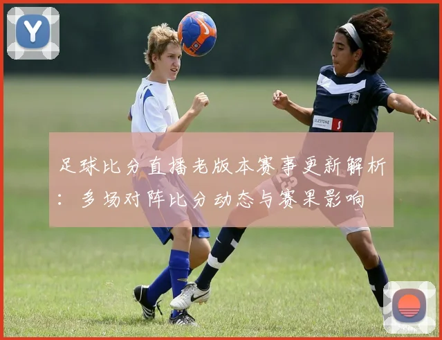 足球比分直播老版本赛事更新解析：多场对阵比分动态与赛果影响