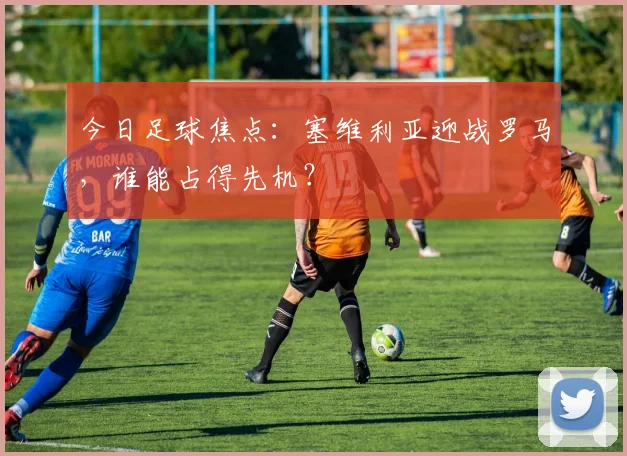 今日足球焦点：塞维利亚迎战罗马，谁能占得先机？