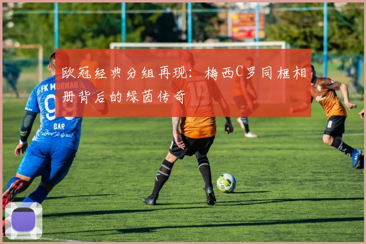 欧冠经典分组再现：梅西C罗同框相册背后的绿茵传奇
