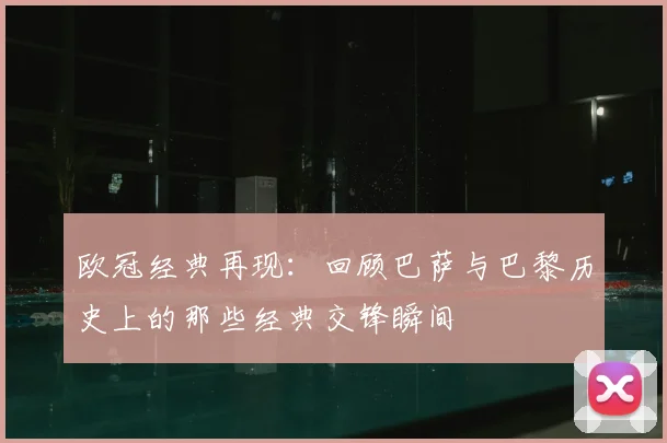 欧冠经典再现：回顾巴萨与巴黎历史上的那些经典交锋瞬间