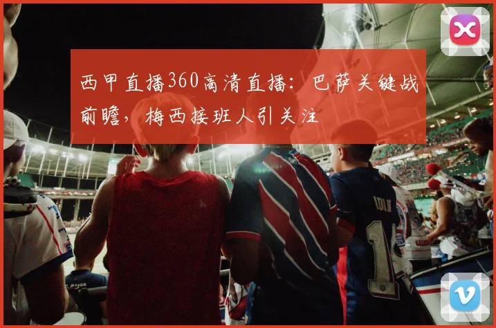 西甲直播360高清直播：巴萨关键战前瞻，梅西接班人引关注