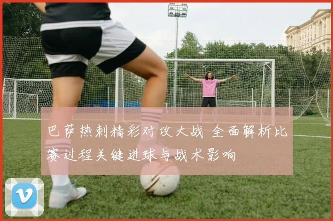 巴萨热刺精彩对攻大战 全面解析比赛过程关键进球与战术影响
