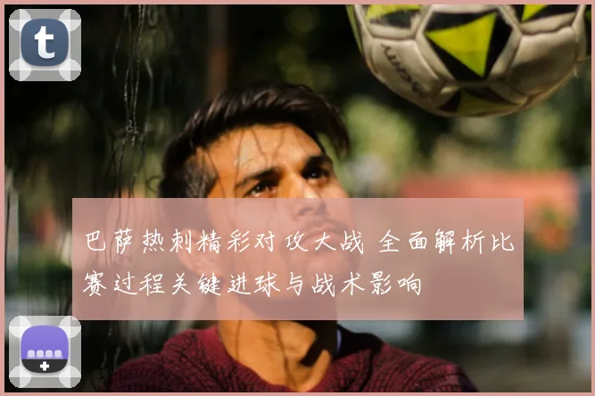 巴萨热刺精彩对攻大战 全面解析比赛过程关键进球与战术影响