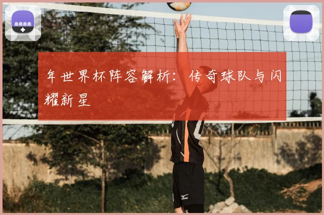 年世界杯阵容解析:传奇球队与闪耀新星
