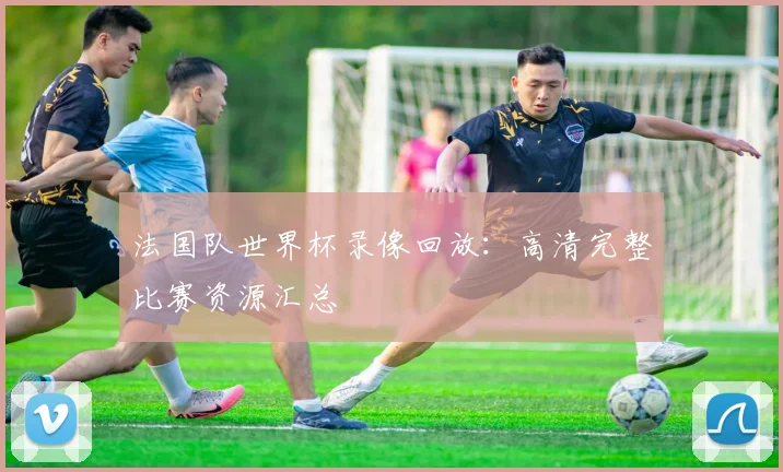 法国队世界杯录像回放：高清完整比赛资源汇总