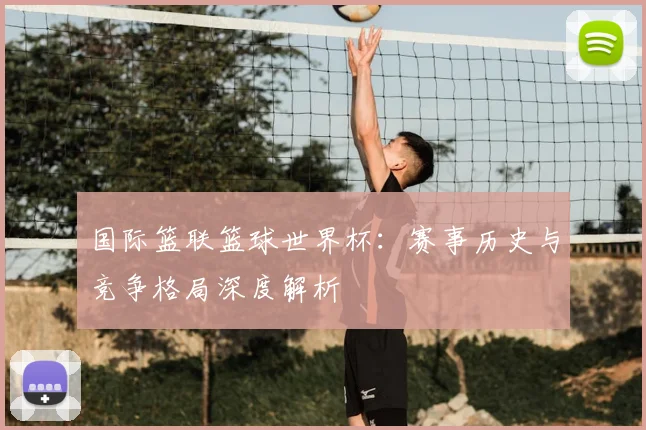 国际篮联篮球世界杯：赛事历史与竞争格局深度解析