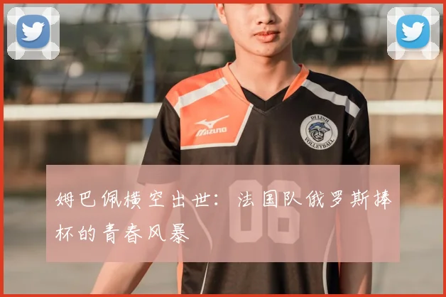 姆巴佩横空出世：法国队俄罗斯捧杯的青春风暴