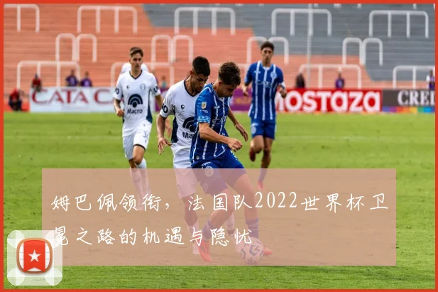 姆巴佩领衔，法国队2022世界杯卫冕之路的机遇与隐忧