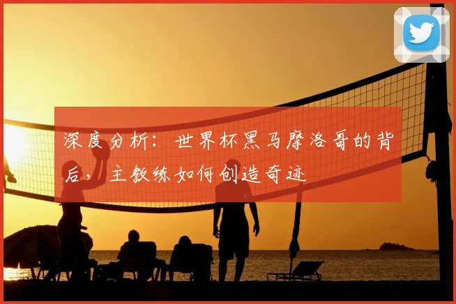 深度分析:世界杯黑马摩洛哥的背后,主教练如何创造奇迹