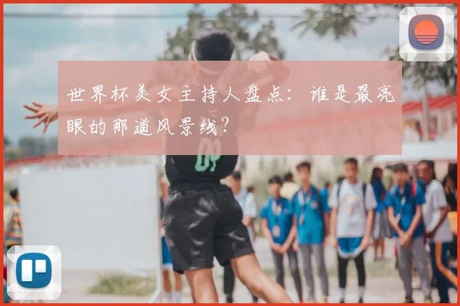 世界杯美女主持人盘点:谁是最亮眼的那道风景线?