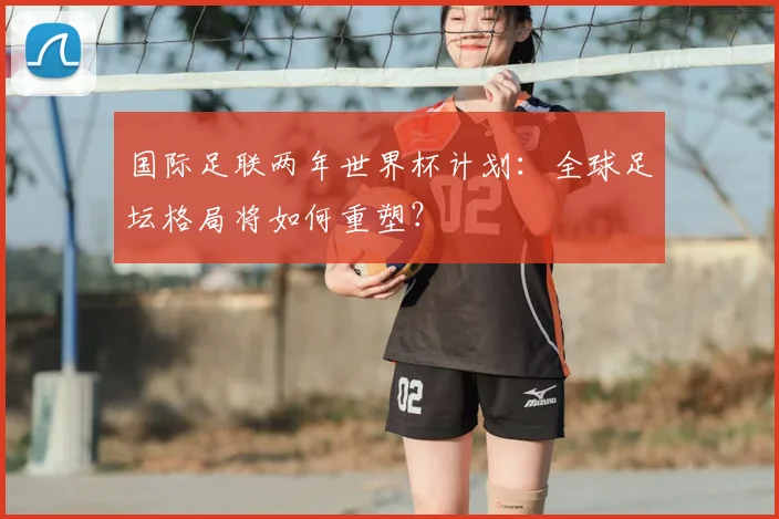 国际足联两年世界杯计划：全球足坛格局将如何重塑？