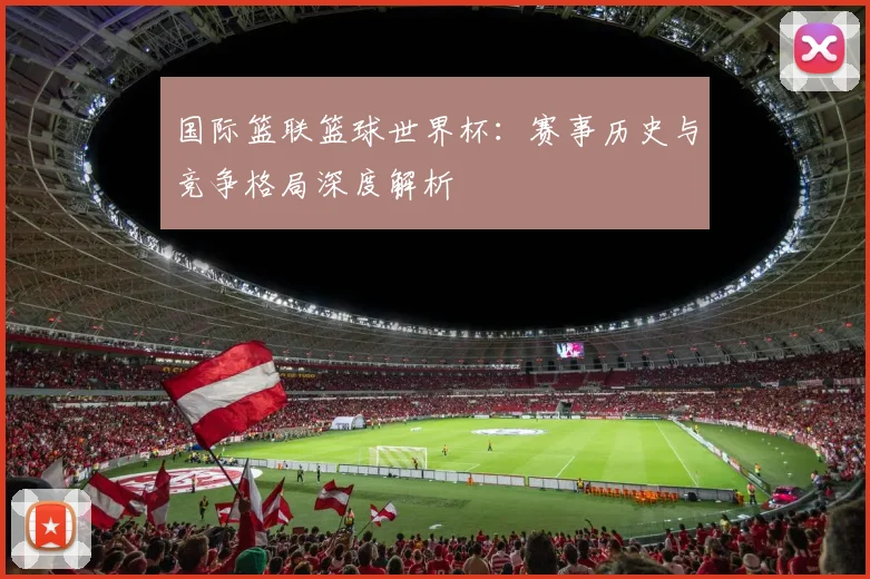 国际篮联篮球世界杯：赛事历史与竞争格局深度解析
