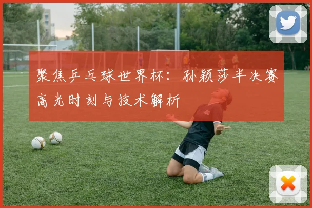 聚焦乒乓球世界杯：孙颖莎半决赛高光时刻与技术解析